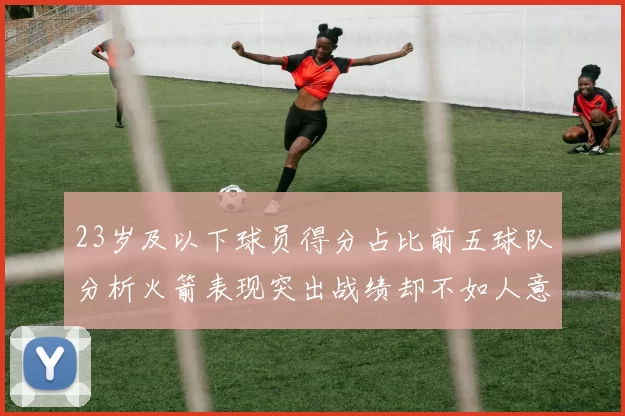 23岁及以下球员得分占比前五球队分析火箭表现突出战绩却不如人意
