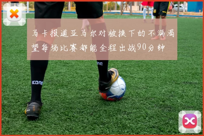 马卡报道亚马尔对被换下的不满渴望每场比赛都能全程出战90分钟