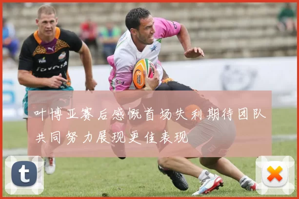 叶博亚赛后感慨首场失利期待团队共同努力展现更佳表现