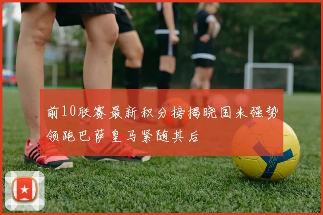 前10联赛最新积分榜揭晓国米强势领跑巴萨皇马紧随其后
