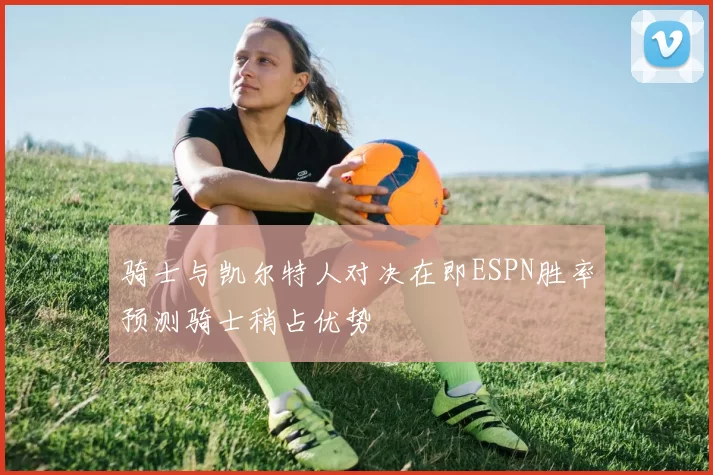 骑士与凯尔特人对决在即ESPN胜率预测骑士稍占优势