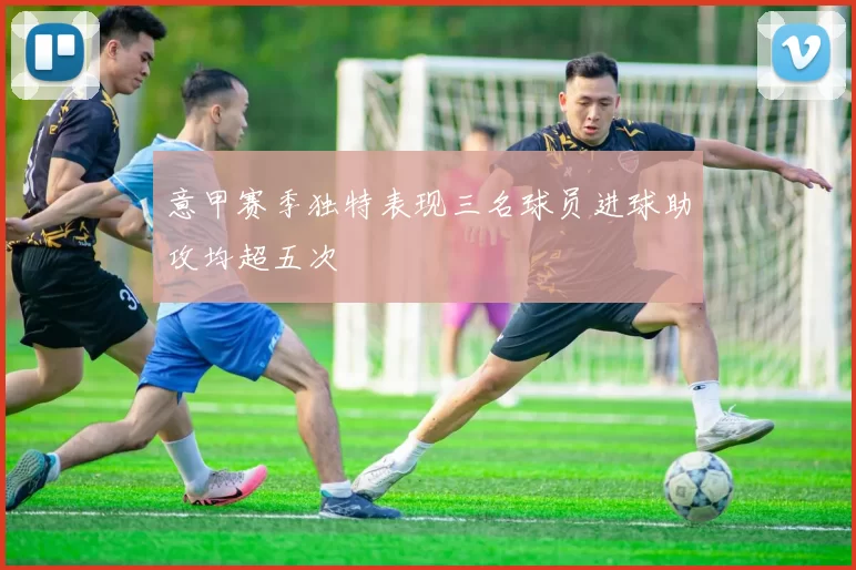 意甲赛季独特表现三名球员进球助攻均超五次