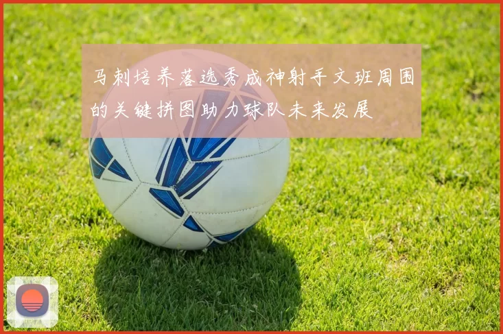 马刺培养落选秀成神射手文班周围的关键拼图助力球队未来发展