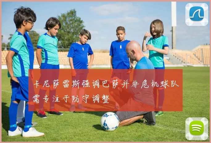 卡尼萨雷斯强调巴萨并非危机球队需专注于防守调整