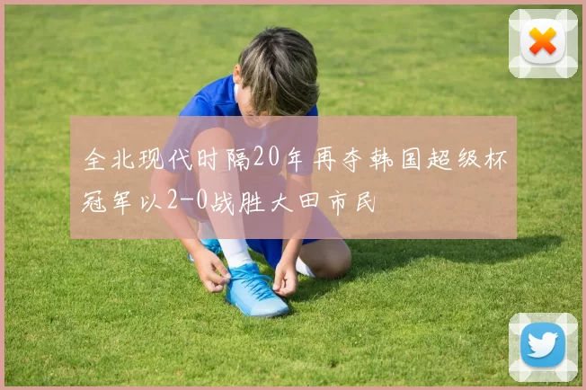 全北现代时隔20年再夺韩国超级杯冠军以2-0战胜大田市民