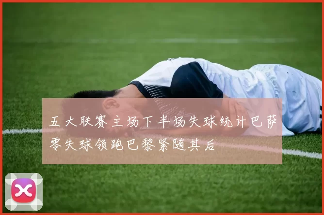 五大联赛主场下半场失球统计巴萨零失球领跑巴黎紧随其后
