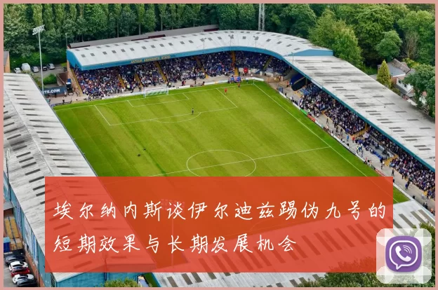 埃尔纳内斯谈伊尔迪兹踢伪九号的短期效果与长期发展机会