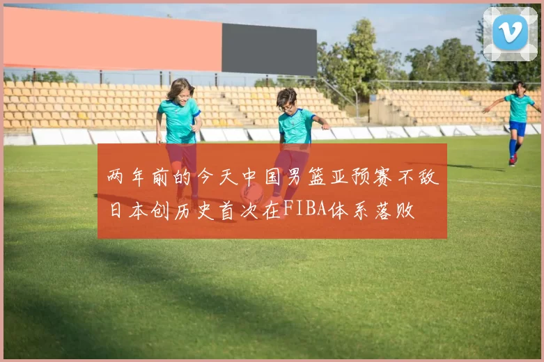两年前的今天中国男篮亚预赛不敌日本创历史首次在FIBA体系落败