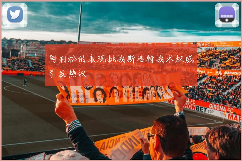 阿利松的表现挑战斯洛特战术权威引发热议