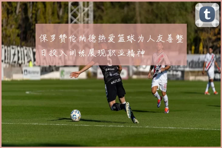保罗赞伦纳德热爱篮球为人友善整日投入训练展现职业精神