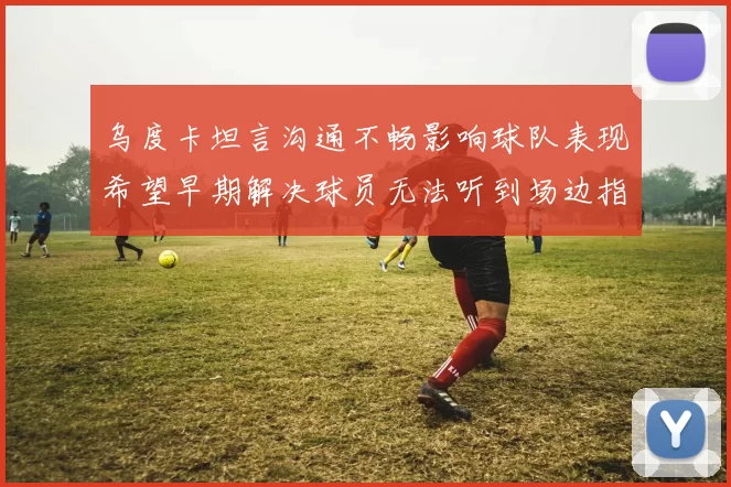乌度卡坦言沟通不畅影响球队表现希望早期解决球员无法听到场边指令