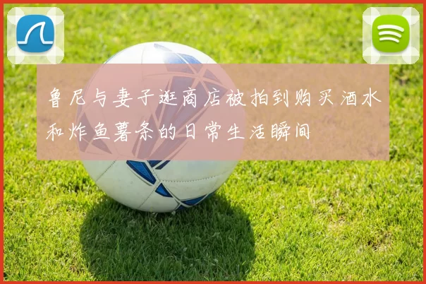 鲁尼与妻子逛商店被拍到购买酒水和炸鱼薯条的日常生活瞬间