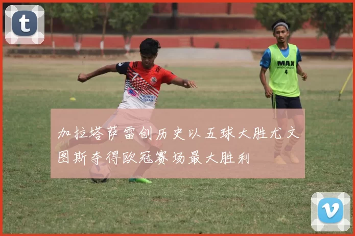 加拉塔萨雷创历史以五球大胜尤文图斯夺得欧冠赛场最大胜利
