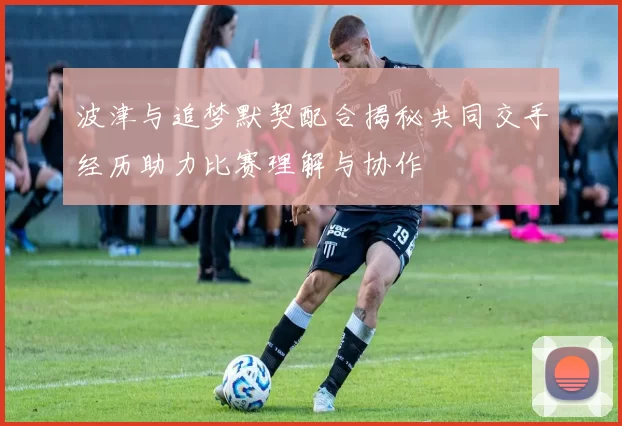 波津与追梦默契配合揭秘共同交手经历助力比赛理解与协作