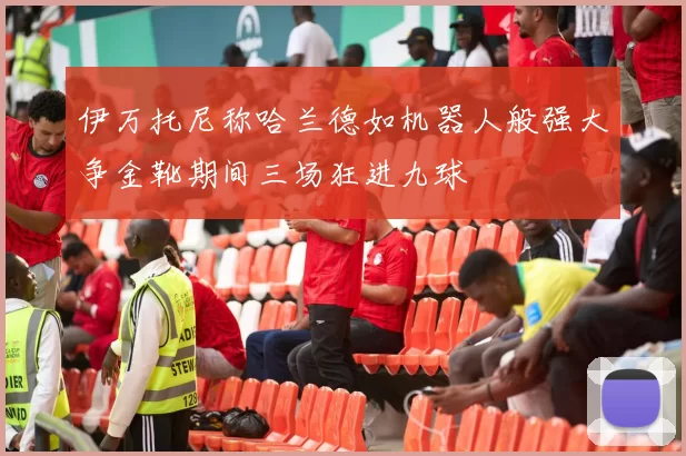 伊万托尼称哈兰德如机器人般强大争金靴期间三场狂进九球