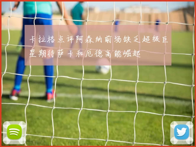 卡拉格点评阿森纳前场缺乏超级巨星期待萨卡和厄德高能崛起