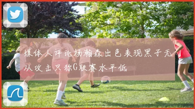 媒体人评论杨瀚森出色表现黑子无从攻击只称G联赛水平低