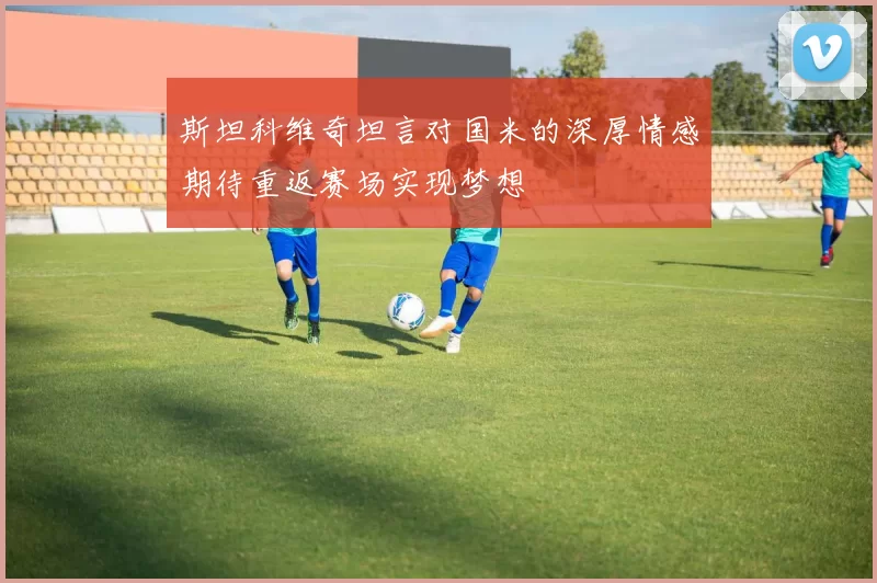 斯坦科维奇坦言对国米的深厚情感期待重返赛场实现梦想