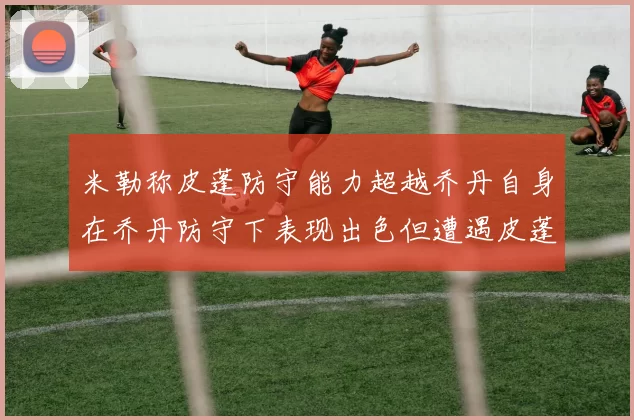 米勒称皮蓬防守能力超越乔丹自身在乔丹防守下表现出色但遭遇皮蓬阻击