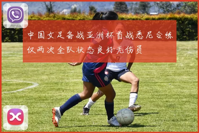 中国女足备战亚洲杯首战悉尼合练仅两次全队状态良好无伤员