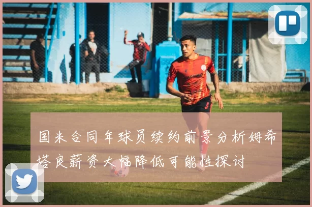国米合同年球员续约前景分析姆希塔良薪资大幅降低可能性探讨