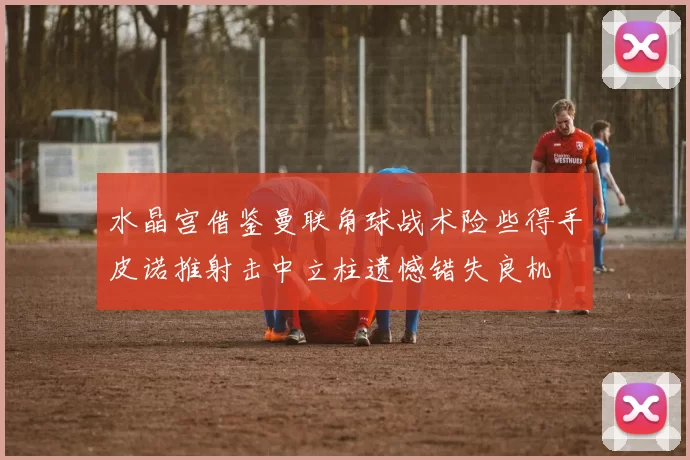 水晶宫借鉴曼联角球战术险些得手皮诺推射击中立柱遗憾错失良机