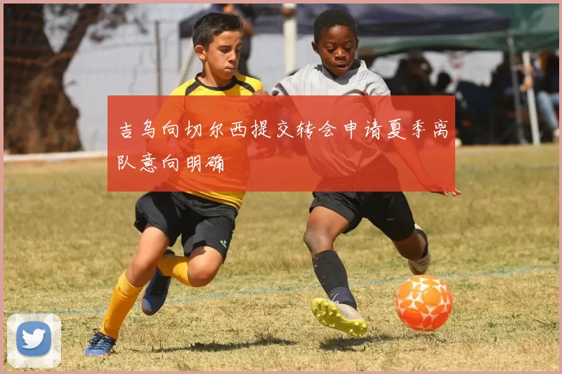 吉乌向切尔西提交转会申请夏季离队意向明确
