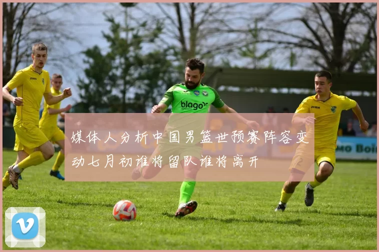 媒体人分析中国男篮世预赛阵容变动七月初谁将留队谁将离开