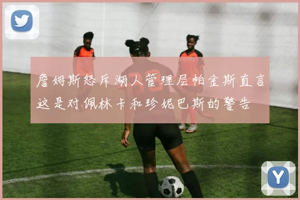 詹姆斯怒斥湖人管理层帕金斯直言这是对佩林卡和珍妮巴斯的警告